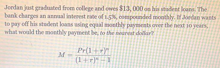 Jordan just graduated from college and owes $13, 000 on his student loans. The 
bank charges an annual interest rate of 1.5%, compounded monthly. If Jordan wants 
to pay off his student loans using equal monthly payments over the next 10 years, 
what would the monthly payment be, to the nearest dollar?
M=frac Pr(1+r)^n(1+r)^n-1