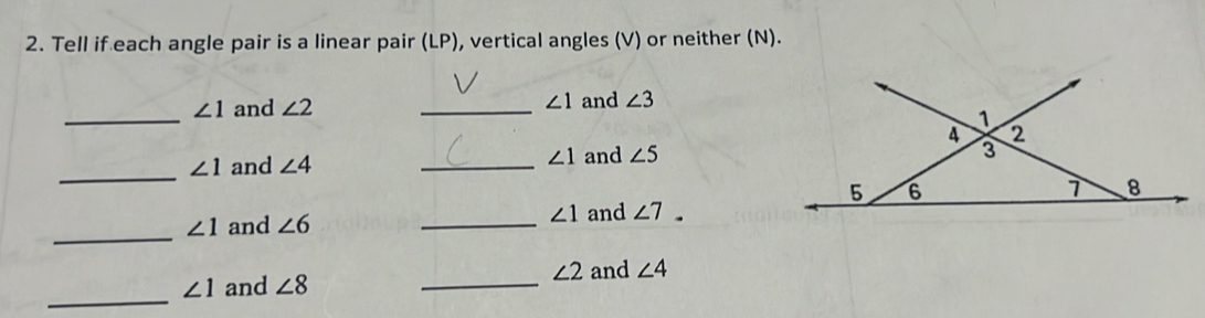 Tell if each angle pair is a linear pair (LP), vertical angles (V) or neither (N). 
_
∠ 1 and ∠ 2 _ ∠ 1 and ∠ 3
_
∠ 1 and ∠ 4 _
∠ 1 and ∠ 5
_
∠ 1 and ∠ 6 _ ∠ 1 and ∠ 7.
∠ 2 and ∠ 4
_
∠ 1 and ∠ 8 _