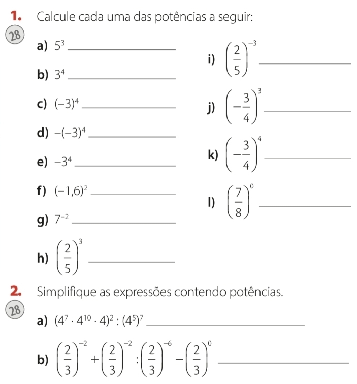 Calcule cada uma das potências a seguir: 
28 
a) 5^3 _ 
i) ( 2/5 )^-3 _ 
b) 3^4 _ 
c) (-3)^4 _ 
j) (- 3/4 )^3 _ 
d) -(-3)^4 _ 
e) -3^4 _ 
k) (- 3/4 )^4 _ 
f) (-1,6)^2 _ 
I) ( 7/8 )^0 _ 
g) 7^(-2) _ 
h) ( 2/5 )^3 _ 
2. Simplifique as expressões contendo potências. 
28 
a) (4^7· 4^(10)· 4)^2:(4^5)^7 _ 
b) ( 2/3 )^-2+( 2/3 )^-2:( 2/3 )^-6-( 2/3 )^0 _