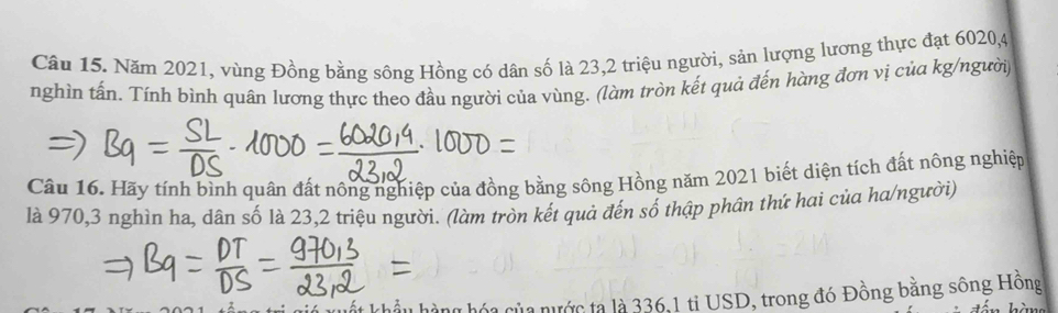 Năm 2021, vùng Đồng bằng sông Hồng có dân số là 23, 2 triệu người, sản lượng lương thực đạt 6020, 4
nghìn tấn. Tính bình quân lương thực theo đầu người của vùng. (làm tròn kết quả đến hàng đơn vị của kg/người, 
Câu 16. Hãy tính bình quân đất nông nghiệp của đồng bằng sông Hồng năm 2021 biết diện tích đất nông nghiệp 
là 970, 3 nghìn ha, dân số là 23, 2 triệu người. (làm tròn kết quả đến số thập phân thứ hai của ha/người) 
là nước tạ là 336, 1 tỉ USD, trong đó Đồng bằng sông Hồng