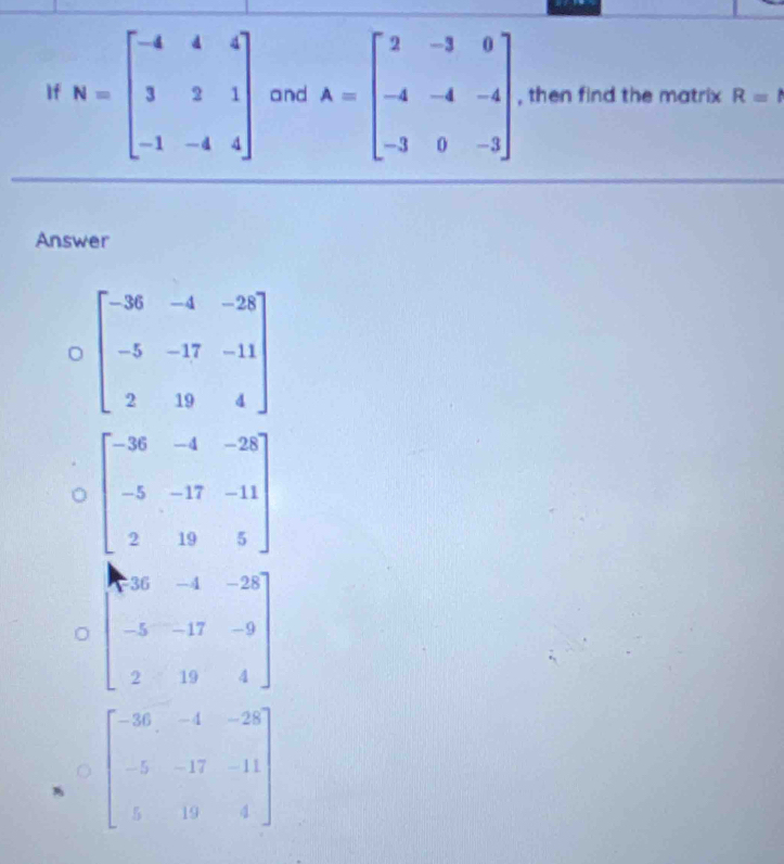 If N=beginbmatrix -4&4&4 3&2&1 -1&-4&4endbmatrix and A=beginbmatrix 2&-3&0 -4&-4&-4 -3&0&-3endbmatrix , then find the matrix R=1
Answer
C=beginbmatrix -36&-4&-28 -5&-17&-11 2&19&4endbmatrix
beginbmatrix -36&-4&-28 -5&-17&-11 2&19&5endbmatrix
beginbmatrix 8&36&-4&-28 -5&-17&-9 2&19&4endbmatrix
beginbmatrix -36&-4&-28 -5&-17&-11 5&19&4endbmatrix