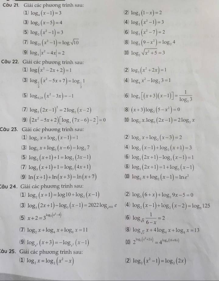 Giải các phương trình sau:
(1) log _4(x-1)=3 (2) log _2(1-x)=2
(3) log _2(x-5)=4 (4) log _2(x^2-1)=3
(5) log _2(x^2-1)=3 (6) log _3(x^2-7)=2
(7) log _25(x^2-1)=log sqrt(10) (8) log _3(9-x^2)=log _24
(9) log _3|x^2-4x|=2 (10) log _2sqrt(x^2+5)=3
Câu 22. Giải các phương trình sau:
(1) log (x^2-2x+2)=1 (2) log _3(x^2+2x)=1
(3) log _ 1/2 (x^2-5x+7)=log _ 1/2 1 (4) log _4x^2-log _23=1
(5) log _0.25(x^2-3x)=-1 (6) log _3[(x+3)(x-1)]=frac 1log _53
(7) log _2(2x-1)^2=2log _2(x-2) (8) (x+3)log _2(5-x^2)=0
(9) (2x^2-5x+2)[log _x(7x-6)-2]=0 (10) log _2x.log _3(2x-1)=2log _2x
Câu 23. Giải các phương trình sau:
(1) log _2x+log _2(x-1)=1 (2) log _2x+log _2(x-3)=2
(3) log _3x+log _3(x-6)=log _37 (4) log _2(x-1)+log _2(x+1)=3
(6)
(5) log _2(x+1)+1=log _2(3x-1) log _3(2x+1)-log _3(x-1)=1
(7) log _3(x+1)+1=log _3(4x+1) (8) log _3(2x+1)=1+log _3(x-1)
(9) ln (x+1)+ln (x+3)=ln (x+7) (10) log _2x+log _2(x-1)=ln e^2
Câu 24. Giải các phương trình sau:
(1) log _2(x+1)=log 10+log _2(x-1) (2) log _3(6+x)+log _39x-5=0
(3) log _3(2x+1)-log _3(x-1)=2022log _e^(2022)e (4) log _2(x-1)+log _2(x-2)=log _5125
(5) x+2=3^(log _3)(x^2-4) (6) log _sqrt(5) 1/6-x =2
(7) log _2x+log _4x+log _8x=11 (8) log _sqrt(2)x+4log _4x+log _8x=13
(9) log _x^2(x+3)=-log _x^2(x-1) (10) 2^(log _2)(x^2+2x)=4^(log _4)(16+8x)
2âu 25. Giải các phương trình sau:
(1) log _2x=log _2(x^2-x) (2) log _2(x^2-1)=log _2(2x)