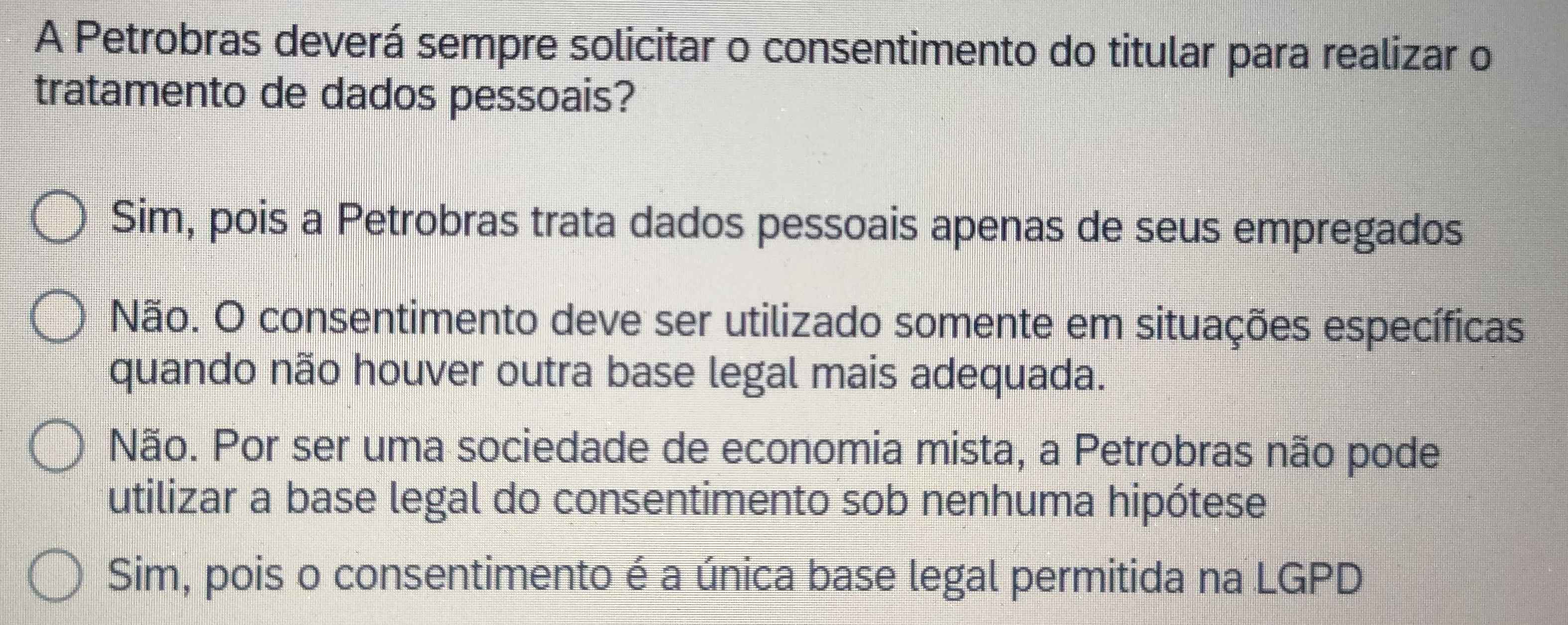 A Petrobras deverá sempre solicitar o consentimento do titular para realizar o
tratamento de dados pessoais?
Sim, pois a Petrobras trata dados pessoais apenas de seus empregados
Não. O consentimento deve ser utilizado somente em situações específicas
quando não houver outra base legal mais adequada.
Não. Por ser uma sociedade de economia mista, a Petrobras não pode
utilizar a base legal do consentimento sob nenhuma hipótese
Sim, pois o consentimento é a única base legal permitida na LGPD