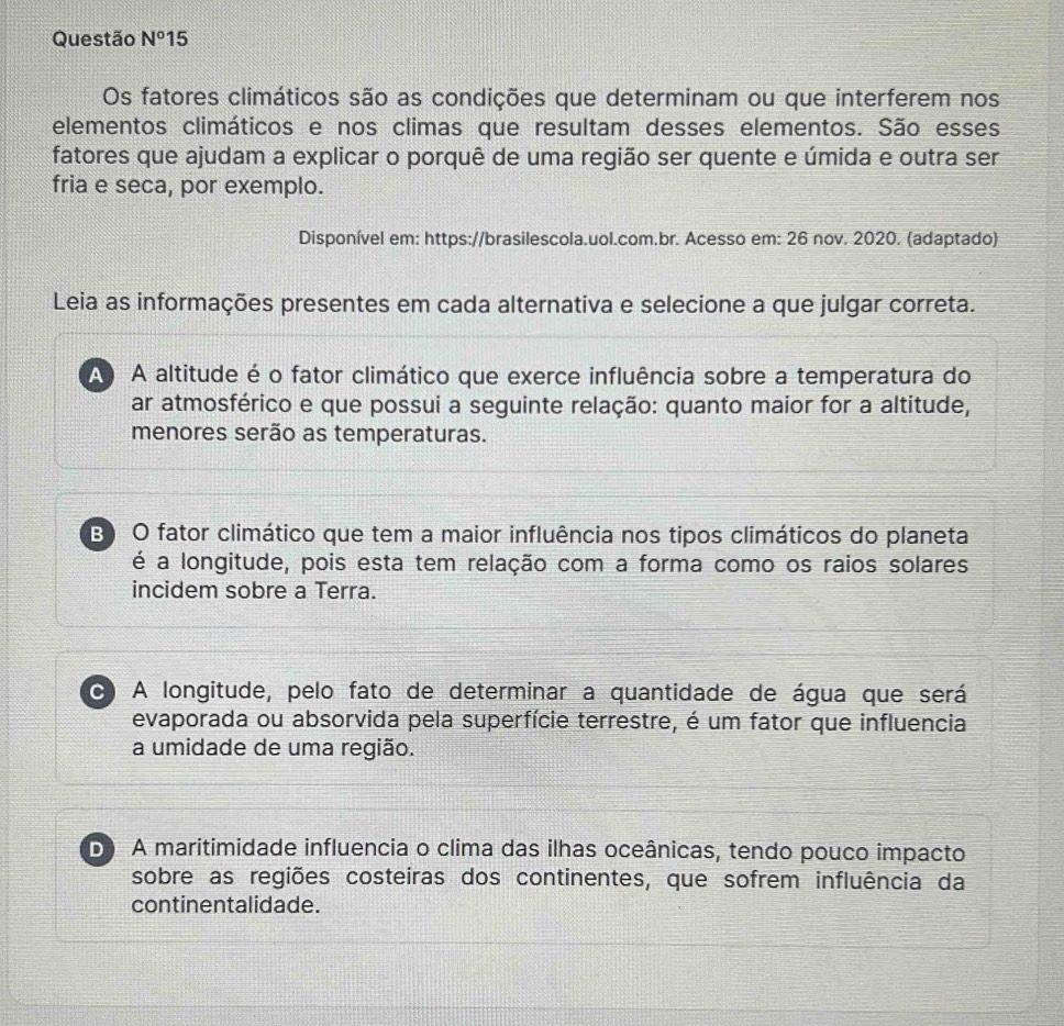 Questão N°15 
Os fatores climáticos são as condições que determinam ou que interferem nos
elementos climáticos e nos climas que resultam desses elementos. São esses
fatores que ajudam a explicar o porquê de uma região ser quente e úmida e outra ser
fria e seca, por exemplo.
Disponível em: https://brasilescola.uol.com.br. Acesso em: 26 nov. 2020. (adaptado)
Leia as informações presentes em cada alternativa e selecione a que julgar correta.
A A altitude é o fator climático que exerce influência sobre a temperatura do
ar atmosférico e que possui a seguinte relação: quanto maior for a altitude,
menores serão as temperaturas.
B O fator climático que tem a maior influência nos tipos climáticos do planeta
é a longitude, pois esta tem relação com a forma como os raios solares
incidem sobre a Terra.
C A longitude, pelo fato de determinar a quantidade de água que será
evaporada ou absorvida pela superfície terrestre, é um fator que influencia
a umidade de uma região.
D A maritimidade influencia o clima das ilhas oceânicas, tendo pouco impacto
sobre as regiões costeiras dos continentes, que sofrem influência da
continentalidade.