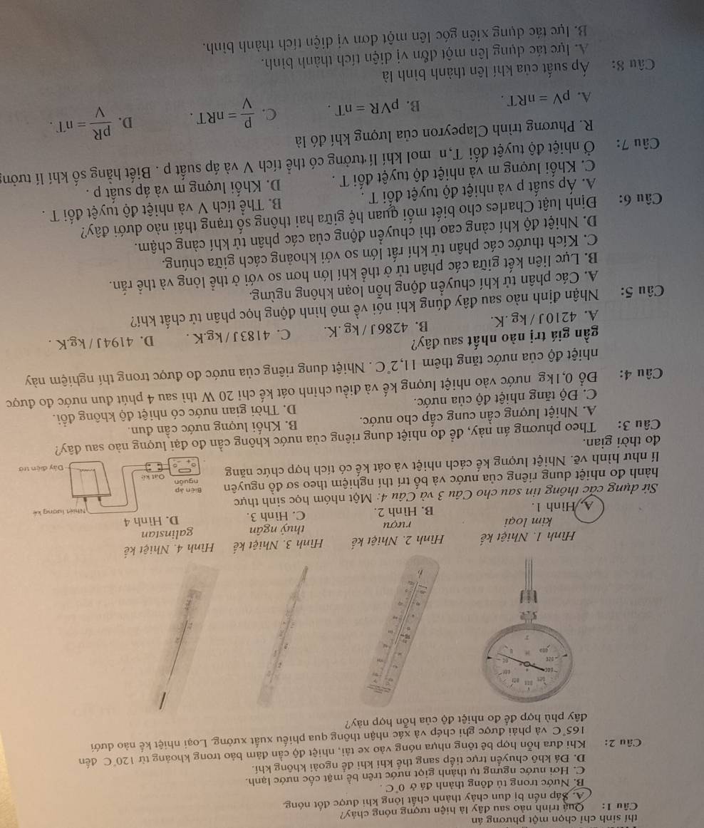 thí sinh chỉ chọn một phương án
Câu 1:  Quả trình nào sau đây là hiện tượng nóng chảy?
A. Sáp nến bị dun chảy thành chất lông khi được đốt nóng
B. Nước trong tủ đông thành đá ở 0°C.
C. Hơi nước ngưng tụ thành giọt nước trên bề mặt cốc nước lạnh.
D. Đá khô chuyển trực tiếp sang thể khí khi để ngoài không khí.
Câu 2: Khi đưa hỗn hợp bê tông nhựa nóng vào xe tải, nhiệt độ cần đảm bảo trong khoảng từ 120°C đến
165°C và phải được ghi chép và xác nhận thông qua phiếu xuất xưởng. Loại nhiệt kế nào dưới
đây phù hợp để đo nhiệt độ của hỗn hợp này?
5.
D
Hình 1. Nhiệt kế Hình 2. Nhiệt kế  Hình 3. Nhiệt Hình 4. Nhiệt kế
kim loại rượu thuỷ ngân galinstan
A. Hình 1. B. Hình 2. C. Hình 3. D. Hình 4
Sử dụng các thông tin sau cho Câu 3 và Câu 4: Một nhóm học sinh thực Nhiệt lượng kế
hành đo nhiệt dung riêng của nước và bố trí thí nghiệm theo sơ đồ nguyên Biēn áp nguān
Dây điện trở
lí như hình vẽ. Nhiệt lượng kế cách nhiệt và oát kế có tích hợp chức năng Oặt kệ
đo thời gian.
Câu 3: Theo phương án này, để đo nhiệt dung riêng của nước không cần đo đại lượng nào sau đây?
A. Nhiệt lượng cần cung cấp cho nước. B. Khối lượng nước cần đun.
C. Độ tăng nhiệt độ của nước. D. Thời gian nước có nhiệt độ không đổi.
Câu 4: Đổ 0,1kg nước vào nhiệt lượng kế và điều chỉnh oát kế chỉ 20 W thì sau 4 phút đun nước đo được
nhiệt độ của nước tăng thêm 11,2°C.Nhiệt dung riêng của nước đo được trong thí nghiệm này
gần giá trị nào nhất sau đây?
A. 4210J / kg .K. B. 4286 J / kg .K. C. 4183 J / kg.K . D. 4194J / kg.K .
Câu 5: Nhận định nào sau đây đúng khi nói về mô hình động học phân tử chất khí?
A. Các phân tử khí chuyển động hỗn loạn không ngừng.
B. Lực liên kết giữa các phân tử ở thể khí lớn hơn so với ở thể lỏng và thể rắn.
C. Kích thước các phân tử khí rất lớn so với khoảng cách giữa chúng.
D. Nhiệt độ khí càng cao thì chuyển động của các phân tử khí càng chậm.
Câu 6: Định luật Charles cho biết mối quan hệ giữa hai thông số trạng thái nào dưới đây?
Á. Áp suất p và nhiệt độ tuyệt đối T .  B. Thể tích V và nhiệt độ tuyệt đối T .
C. Khối lượng m và nhiệt độ tuyệt đối T .  D. Khối lượng m và áp suất p .
Câu 7:  Ở nhiệt độ tuyệt đối T,n mol khí lí tưởng có thể tích V và áp suất p . Biết hằng số khí lí tưởng
R. Phương trình Clapeyron của lượng khí đó là
A. pV=nRT.
B. pVR=nT. C.  P/V =nRT. D.  pR/V =nT.
Câu 8: Áp suất của khí lên thành bình là
A. lực tác dụng lên một đổn vị diện tích thành bình.
B. lực tác dụng xiên góc lên một đơn vị diện tích thành bình.