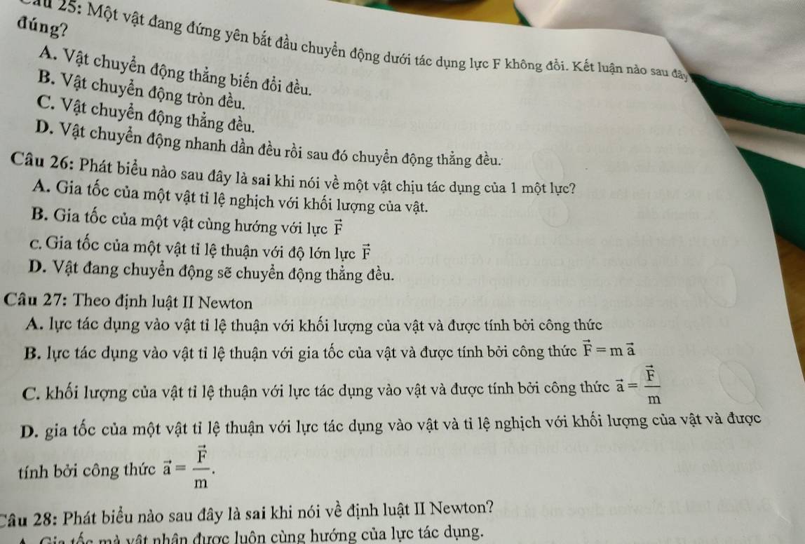 đúng?
* u 25: Một vật đang đứng yên bắt đầu chuyển động dưới tác dụng lực F không đổi. Kết luận nào sau đây
A. Vật chuyển động thẳng biến đồi đều.
B. Vật chuyển động tròn đều.
C. Vật chuyển động thẳng đều.
D. Vật chuyển động nhanh dần đều rồi sau đó chuyển động thẳng đều.
Câu 26: Phát biểu nào sau đây là sai khi nói về một vật chịu tác dụng của 1 một lực?
A. Gia tốc của một vật tỉ lệ nghịch với khối lượng của vật.
B. Gia tốc của một vật cùng hướng với lực vector F
c. Gia tốc của một vật tỉ lệ thuận với độ lớn lực vector F
D. Vật đang chuyển động sẽ chuyển động thẳng đều.
Câu 27: Theo định luật II Newton
A. lực tác dụng vào vật tỉ lệ thuận với khối lượng của vật và được tính bởi công thức
B. lực tác dụng vào vật tỉ lệ thuận với gia tốc của vật và được tính bởi công thức vector F=mvector a
C. khối lượng của vật tỉ lệ thuận với lực tác dụng vào vật và được tính bởi công thức vector a=frac vector Fm
D. gia tốc của một vật tỉ lệ thuận với lực tác dụng vào vật và tỉ lệ nghịch với khối lượng của vật và được
tính bởi công thức vector a=frac vector Fm.
Câu 28: Phát biểu nào sau đây là sai khi nói về định luật II Newton?
ố c  m vật nhân được luôn cùng hướng của lực tác dụng.