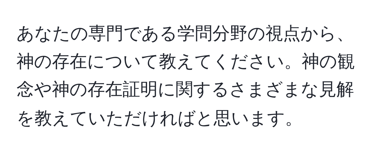 あなたの専門である学問分野の視点から、神の存在について教えてください。神の観念や神の存在証明に関するさまざまな見解を教えていただければと思います。