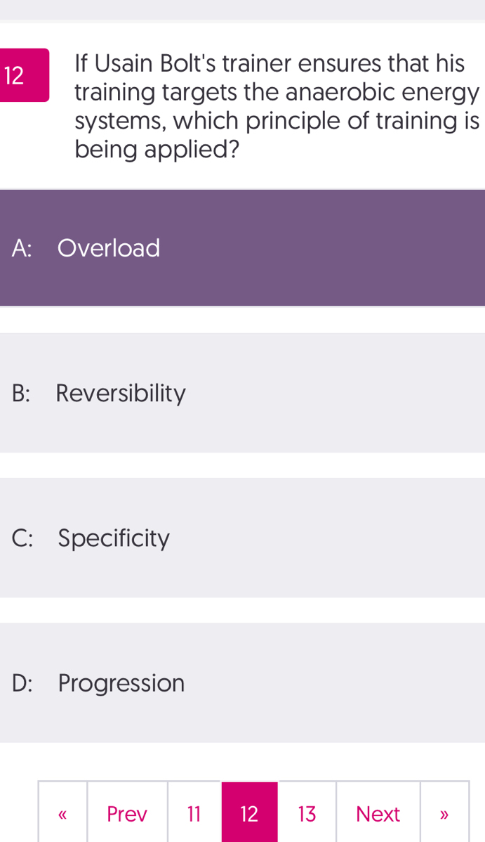 If Usain Bolt's trainer ensures that his
training targets the anaerobic energy
systems, which principle of training is
being applied?
A: Overload
B: Reversibility
C: Specificity
D: Progression