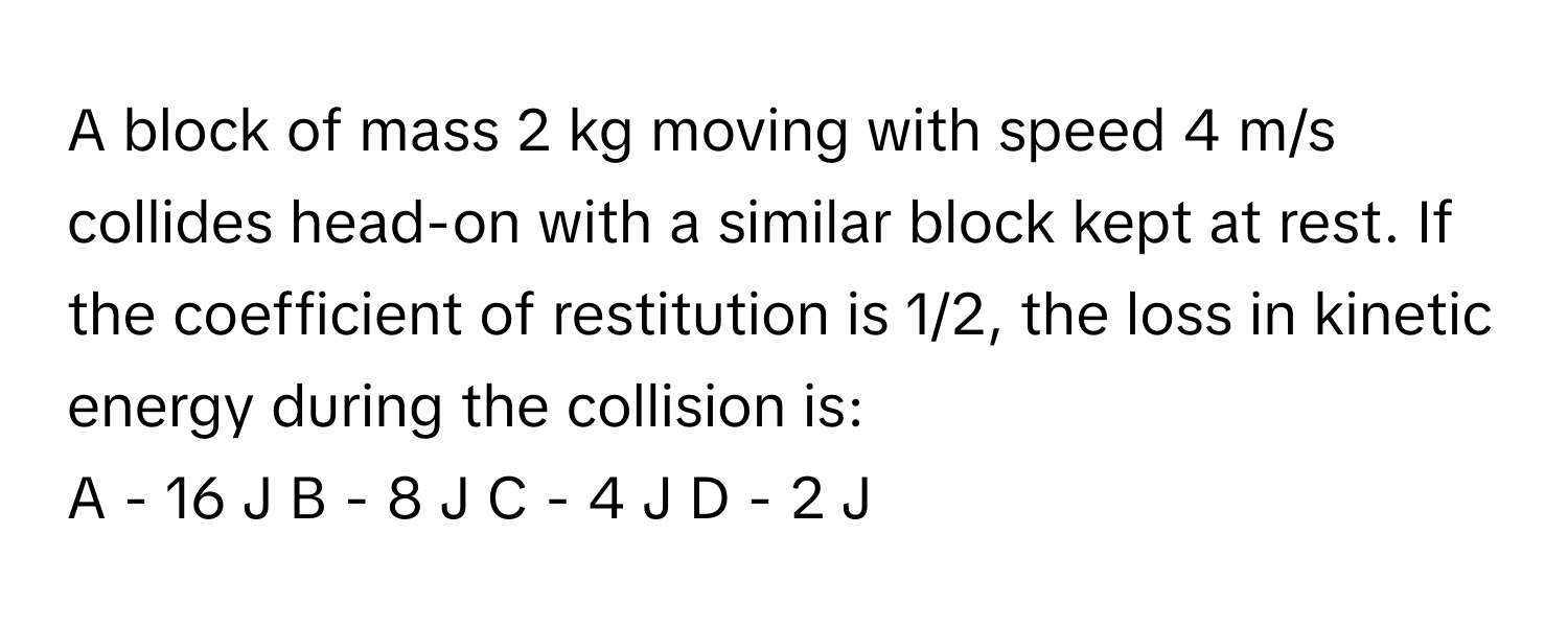 A block of mass 2 kg moving with speed 4 m/s collides head-on with a similar block kept at rest. If the coefficient of restitution is 1/2, the loss in kinetic energy during the collision is:

A - 16 J  B - 8 J  C - 4 J  D - 2 J