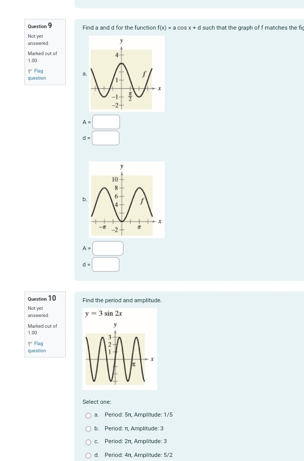 Find a and d for the function f(x)=acos x+d such that the graph of f matches the fi
Not yet
answered
Marked out of
1.00
P Flag
question
A=□
d=□
b.
A=□
d=□
Question 10 Find the period and amplitude.
Not yet y=3sin 2x
answered
Marked out of
1.00
、 Flag 
question
Select one:
a. Period: 5π, Amplitude: 1/5
b. Period: π, Amplitude: 3
c. Period: 2π, Amplitude: 3
d. Period: 4π, Amplitude: 5/2