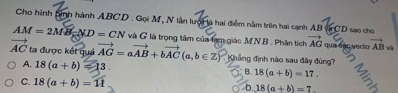 Cho hình bình hành ABCD. Gọi M, N lần lượt là hai điểm nằm trên hai cạnh AB và CD sao cho
AM=2MB, ND=CN và G là trọng tâm của tam giác MNB. Phân tích vector AG qua các vecto vector AB và
vector AC ta được kết quả vector AG=avector AB+bvector AC(a,b∈ Z) 1 . Khẳng định nào sau đây đúng?
A. 18(a+b)=13.
B. 18(a+b)=17.
C. 18(a+b)=11.
D. 18(a+b)=7.