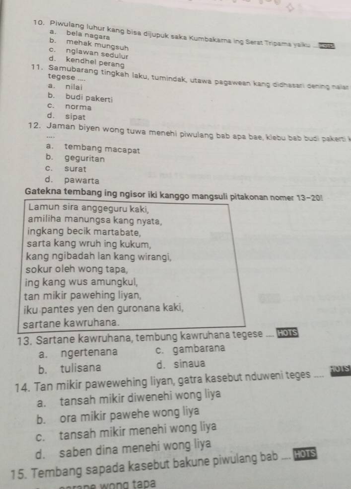 Piwulang luhur kang bisa dijupuk saka Kumbakarna ing Serat Tripama yaiku
a. bela nagara
b. mehak mungsuh
c. nglawan sedulur
d. kendhel perang
11. Samubarang tingkah laku, tumindak, utawa pagawean kang didhasari dening nalar
tegese ....
a. nilai
b. budi pakerti
c. norma
d. sipat
12. Jaman biyen wong tuwa menehi piwulang bab apa bae, klebu bab budi pakerti 
..
a. tembang macapat
b. geguritan
c. surat
d. pawarta
Gatekna tembang ing ngisor iki kanggo mangsuli pitakonan nomer 13-20!
Lamun sira anggeguru kaki,
amiliha manungsa kang nyata,
ingkang becik martabate,
sarta kang wruh ing kukum,
kang ngibadah lan kang wirangi,
sokur oleh wong tapa,
ing kang wus amungkul,
tan mikir pawehing liyan,
iku pantes yen den guronana kaki,
sartane kawruhana.
13. Sartane kawruhana, tembung kawruhana tegese _ HOTS
a. ngertenana c. gambarana
b. tulisana d. sinaua
14. Tan mikir pawewehing liyan, gatra kasebut nduweni teges HUIS
a. tansah mikir diwenehi wong liya
b. ora mikir pawehe wong liya
c. tansah mikir menehi wong liya
d. saben dina menehi wong liya
15. Tembang sapada kasebut bakune piwulang bab _ HOTS
rape wong tap