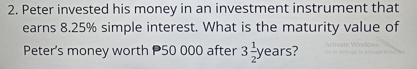 Peter invested his money in an investment instrument that 
earns 8.25% simple interest. What is the maturity value of 
Peter's money worth P50 000 after 3 1/2 years
Activate Windows 
Settings to activate Windows