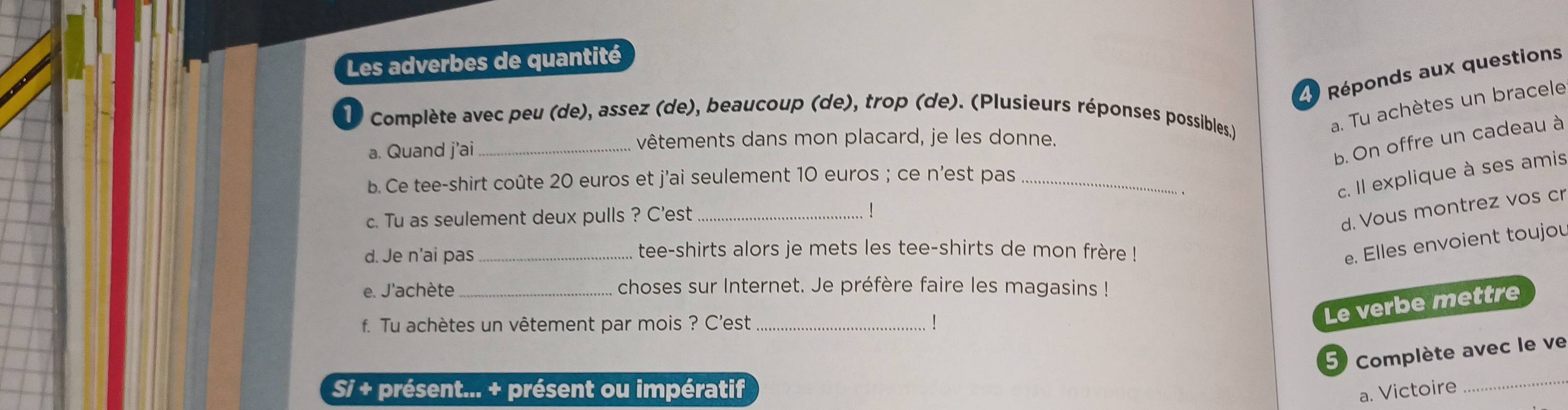 Les adverbes de quantité 
L Réponds aux questions 
10 Complète avec peu (de), assez (de), beaucoup (de), trop (de). (Plusieurs réponses possibles.) 
a. Tu achètes un bracele 
a. Quand j'ai_ 
vêtements dans mon placard, je les donne. 
b. On offre un cadeau à 
b. Ce tee-shirt coûte 20 euros et j'ai seulement 10 euros; ce n'est pas_ 
c. Il explique à ses amis 
c. Tu as seulement deux pulls ? C'est_ 
d. Vous montrez vos cr 
d. Je n'ai pas_ tee-shirts alors je mets les tee-shirts de mon frère ! 
e. Elles envoient toujou 
e. J'achète _choses sur Internet. Je préfère faire les magasins ! 
f. Tu achètes un vêtement par mois ? C'est_ 
Le verbe mettre 
5) Complète avec le ve 
Si + présent... + présent ou impératif 
a. Victoire 
_