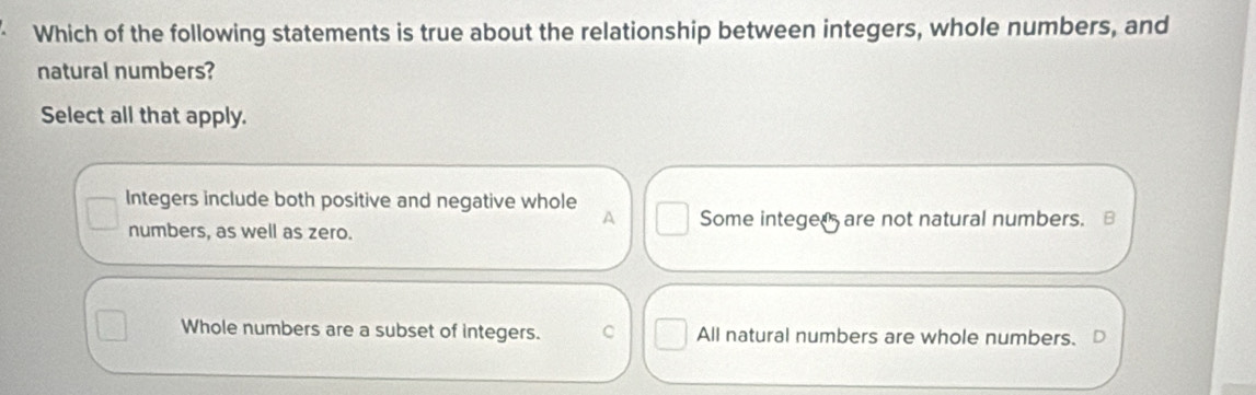 Which of the following statements is true about the relationship between integers, whole numbers, and
natural numbers?
Select all that apply.
Integers include both positive and negative whole
A
numbers, as well as zero. Some integed are not natural numbers.
Whole numbers are a subset of integers. C All natural numbers are whole numbers. 【