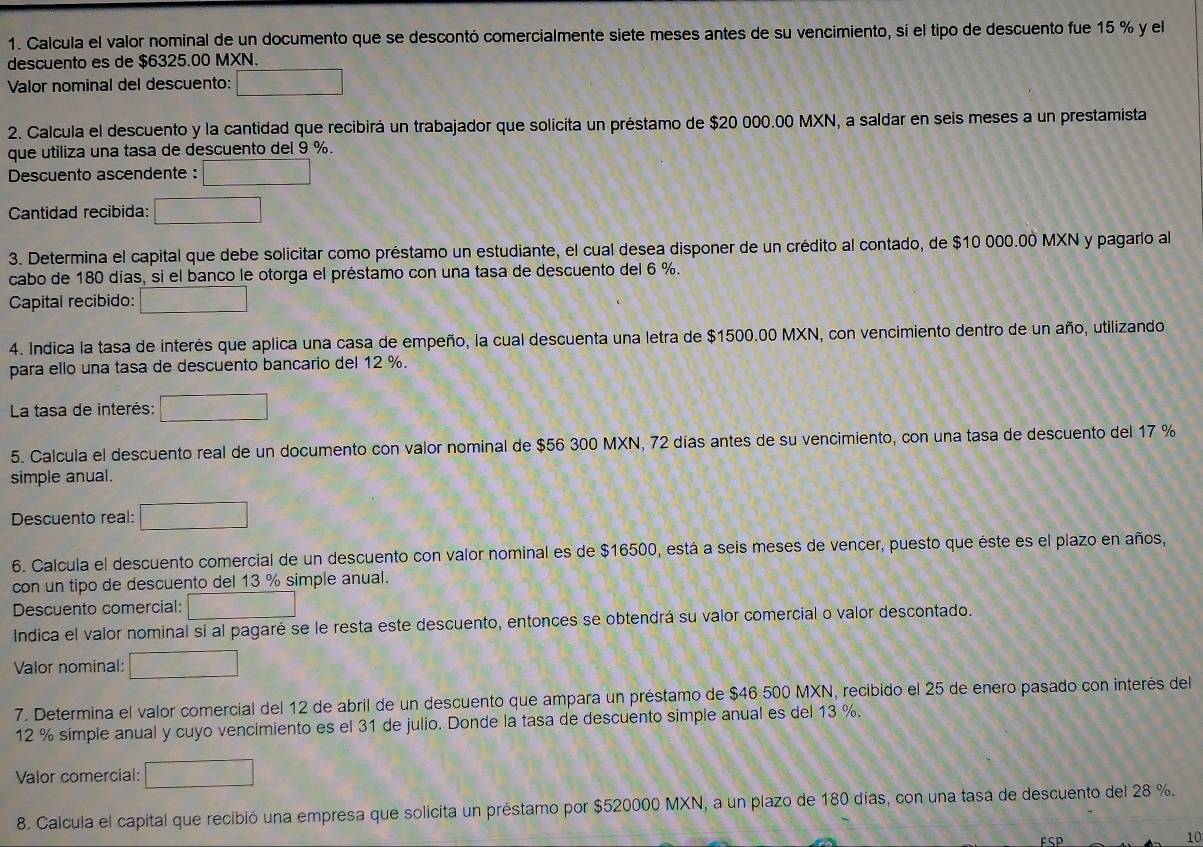 Calcula el valor nominal de un documento que se descontó comercialmente siete meses antes de su vencimiento, si el tipo de descuento fue 15 % y el
descuento es de $6325.00 MXN.
Valor nominal del descuento: □
2. Calcula el descuento y la cantidad que recibirá un trabajador que solicita un préstamo de $20 000.00 MXN, a saldar en seis meses a un prestamista
que utiliza una tasa de descuento del 9 %.
Descuento ascendente : □
Cantidad recibida: □
3. Determina el capital que debe solicitar como préstamo un estudiante, el cual desea disponer de un crédito al contado, de $10 000.00 MXN y pagarlo al
cabo de 180 días, si el banco le otorga el préstamo con una tasa de descuento del 6 %.
Capital recibido: □
4. Indica la tasa de interés que aplica una casa de empeño, la cual descuenta una letra de $1500.00 MXN, con vencimiento dentro de un año, utilizando
para ello una tasa de descuento bancario del 12 %.
La tasa de interés: □
5. Calcula el descuento real de un documento con valor nominal de $56 300 MXN, 72 días antes de su vencimiento, con una tasa de descuento del 17 %
simple anual.
Descuento real: □
6. Calcula el descuento comercial de un descuento con valor nominal es de $16500, está a seis meses de vencer, puesto que éste es el plazo en años,
con un tipo de descuento del 13 % simple anual.
Descuento comercial: □
Indica el valor nominal si al pagaré se le resta este descuento, entonces se obtendrá su valor comercial o valor descontado.
Valor nominal: □
7. Determina el valor comercial del 12 de abril de un descuento que ampara un préstamo de $46 500 MXN, recibido el 25 de enero pasado con interés del
12 % simple anual y cuyo vencimiento es el 31 de julio. Donde la tasa de descuento simple anual es del 13 %.
Valor comercial: □
8. Calcula el capital que recibió una empresa que solicita un préstamo por $520000 MXN, a un plazo de 180 días, con una tasa de descuento del 28 %.
FSP
10