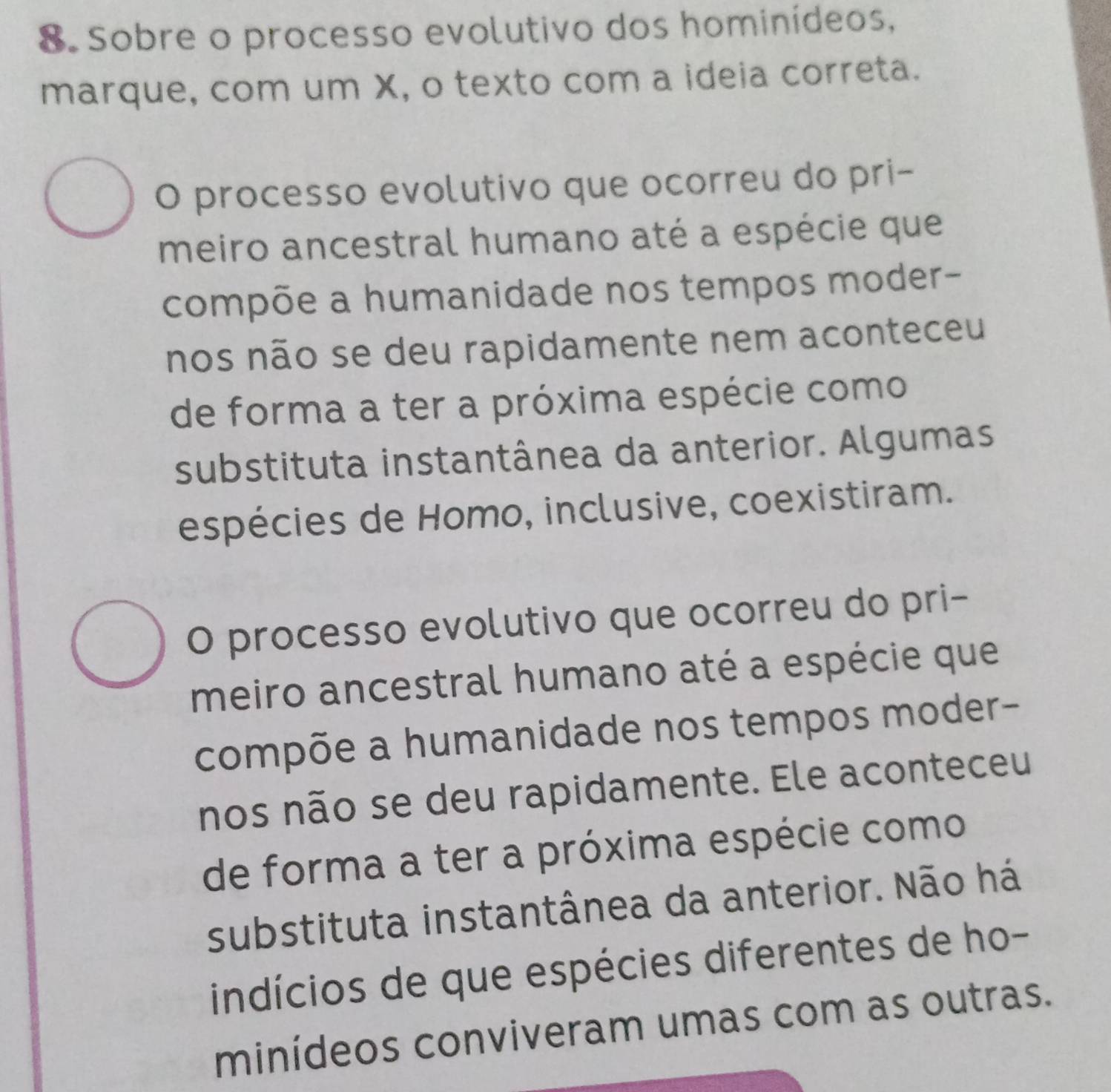 Sobre o processo evolutivo dos hominídeos,
marque, com um X, o texto com a ideia correta.
O processo evolutivo que ocorreu do pri-
meiro ancestral humano até a espécie que
compõe a humanidade nos tempos moder-
nos não se deu rapidamente nem aconteceu
de forma a ter a próxima espécie como
substituta instantânea da anterior. Algumas
espécies de Homo, inclusive, coexistiram.
O processo evolutivo que ocorreu do pri-
meiro ancestral humano até a espécie que
compõe a humanidade nos tempos moder-
nos não se deu rapidamente. Ele aconteceu
de forma a ter a próxima espécie como
substituta instantânea da anterior. Não há
indícios de que espécies diferentes de ho-
minídeos conviveram umas com as outras.