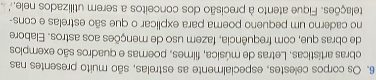 Os corpos celestes, especialmente as estrelas, são muito presentes nas 
obras artísticas. Letras de música, filmes, poemas e quadros são exemplos 
de obras que, com frequência, fazem uso de menções aos astros. Elabore 
no caderno um pequeno poema para explicar o que são estrelas e cons- 
telações. Fique atento à precisão dos conceitos a serem utilizados nele.