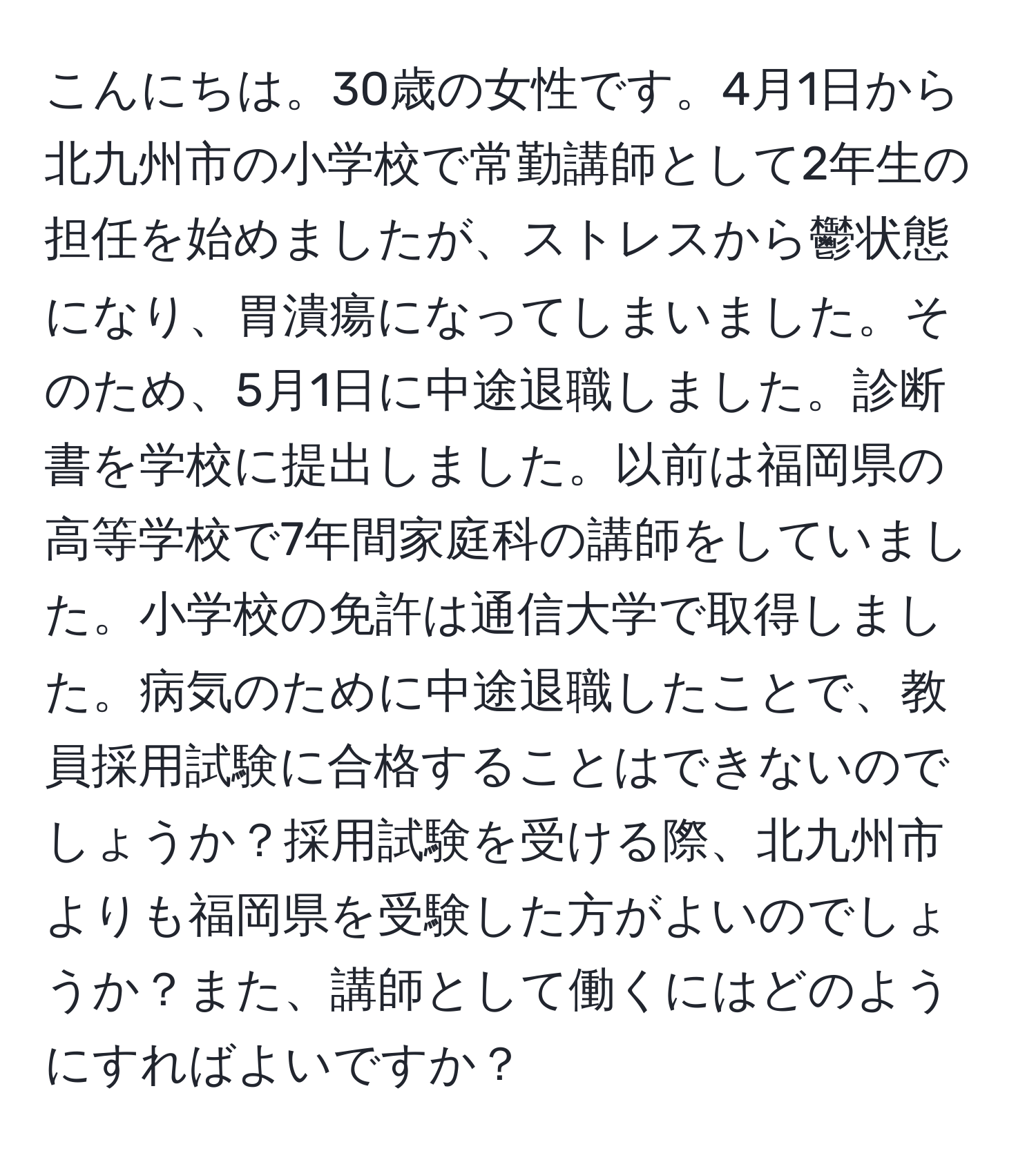 こんにちは。30歳の女性です。4月1日から北九州市の小学校で常勤講師として2年生の担任を始めましたが、ストレスから鬱状態になり、胃潰瘍になってしまいました。そのため、5月1日に中途退職しました。診断書を学校に提出しました。以前は福岡県の高等学校で7年間家庭科の講師をしていました。小学校の免許は通信大学で取得しました。病気のために中途退職したことで、教員採用試験に合格することはできないのでしょうか？採用試験を受ける際、北九州市よりも福岡県を受験した方がよいのでしょうか？また、講師として働くにはどのようにすればよいですか？