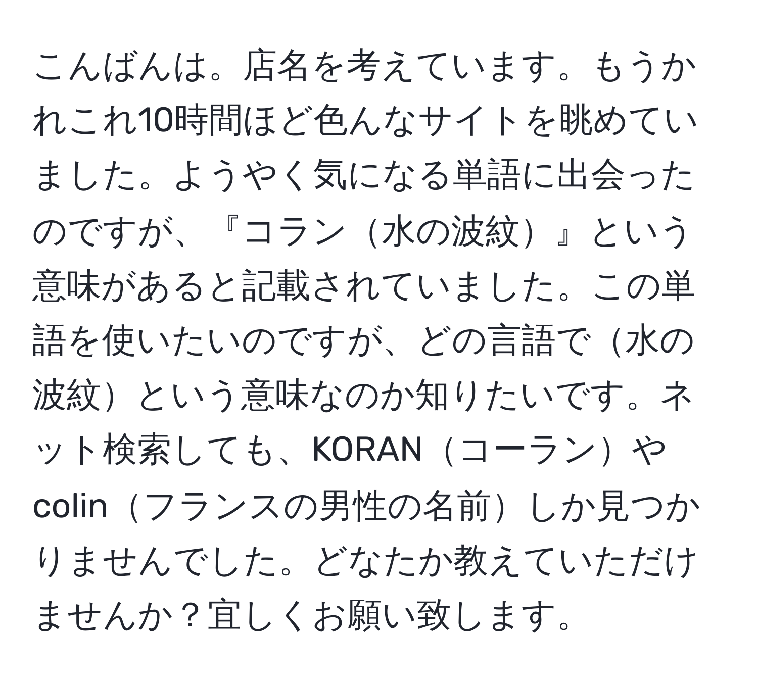 こんばんは。店名を考えています。もうかれこれ10時間ほど色んなサイトを眺めていました。ようやく気になる単語に出会ったのですが、『コラン水の波紋』という意味があると記載されていました。この単語を使いたいのですが、どの言語で水の波紋という意味なのか知りたいです。ネット検索しても、KORANコーランやcolinフランスの男性の名前しか見つかりませんでした。どなたか教えていただけませんか？宜しくお願い致します。