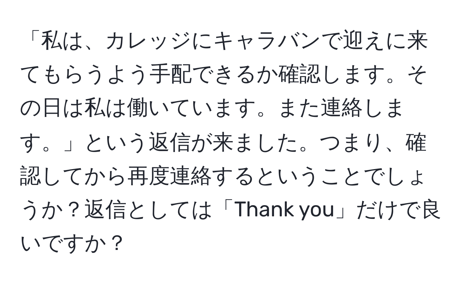 「私は、カレッジにキャラバンで迎えに来てもらうよう手配できるか確認します。その日は私は働いています。また連絡します。」という返信が来ました。つまり、確認してから再度連絡するということでしょうか？返信としては「Thank you」だけで良いですか？