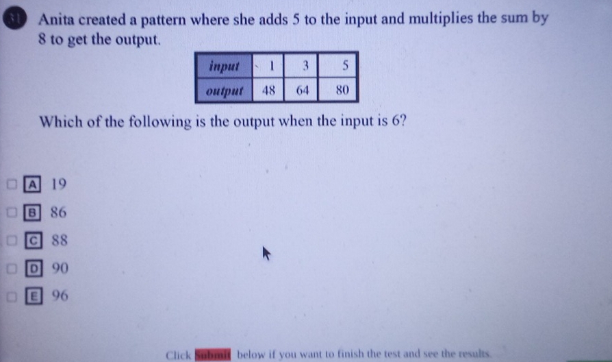 Anita created a pattern where she adds 5 to the input and multiplies the sum by
8 to get the output.
Which of the following is the output when the input is 6?
A 19
B 86
c 88
D 90
E 96
Click Submit below if you want to finish the test and see the results.