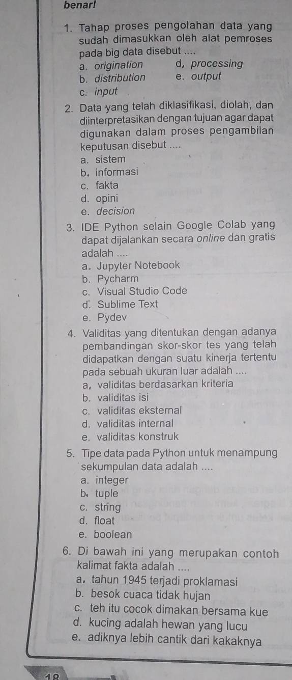 benar!
1. Tahap proses pengolahan data yang
sudah dimasukkan oleh alat pemroses
pada big data disebut ....
a. origination d， processing
b. distribution e. output
c. input
2. Data yang telah diklasifikasi, diolah, dan
diinterpretasikan dengan tujuan agar dapat
digunakan dalam proses pengambilan
keputusan disebut ....
a. sistem
b. informasi
c. fakta
d. opini
e. decision
3. IDE Python selain Google Colab yang
dapat dijalankan secara online dan gratis
adalah ....
a. Jupyter Notebook
b. Pycharm
c. Visual Studio Code
d.Sublime Text
e. Pydev
4. Validitas yang ditentukan dengan adanya
pembandingan skor-skor tes yang telah
didapatkan dengan suatu kinerja tertentu
pada sebuah ukuran luar adalah ....
a,validitas berdasarkan kriteria
b. validitas isi
c. validitas eksternal
d. validitas internal
e. validitas konstruk
5. Tipe data pada Python untuk menampung
sekumpulan data adalah ....
a. integer
b、tuple
c. string
d.float
e. boolean
6. Di bawah ini yang merupakan contoh
kalimat fakta adalah ....
a. tahun 1945 terjadi proklamasi
b. besok cuaca tidak hujan
c. teh itu cocok dimakan bersama kue
d. kucing adalah hewan yang lucu
e. adiknya lebih cantik dari kakaknya