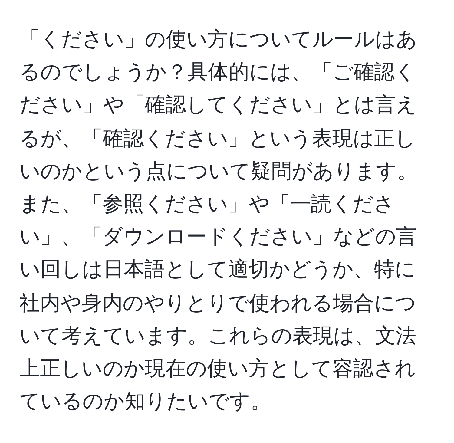 「ください」の使い方についてルールはあるのでしょうか？具体的には、「ご確認ください」や「確認してください」とは言えるが、「確認ください」という表現は正しいのかという点について疑問があります。また、「参照ください」や「一読ください」、「ダウンロードください」などの言い回しは日本語として適切かどうか、特に社内や身内のやりとりで使われる場合について考えています。これらの表現は、文法上正しいのか現在の使い方として容認されているのか知りたいです。