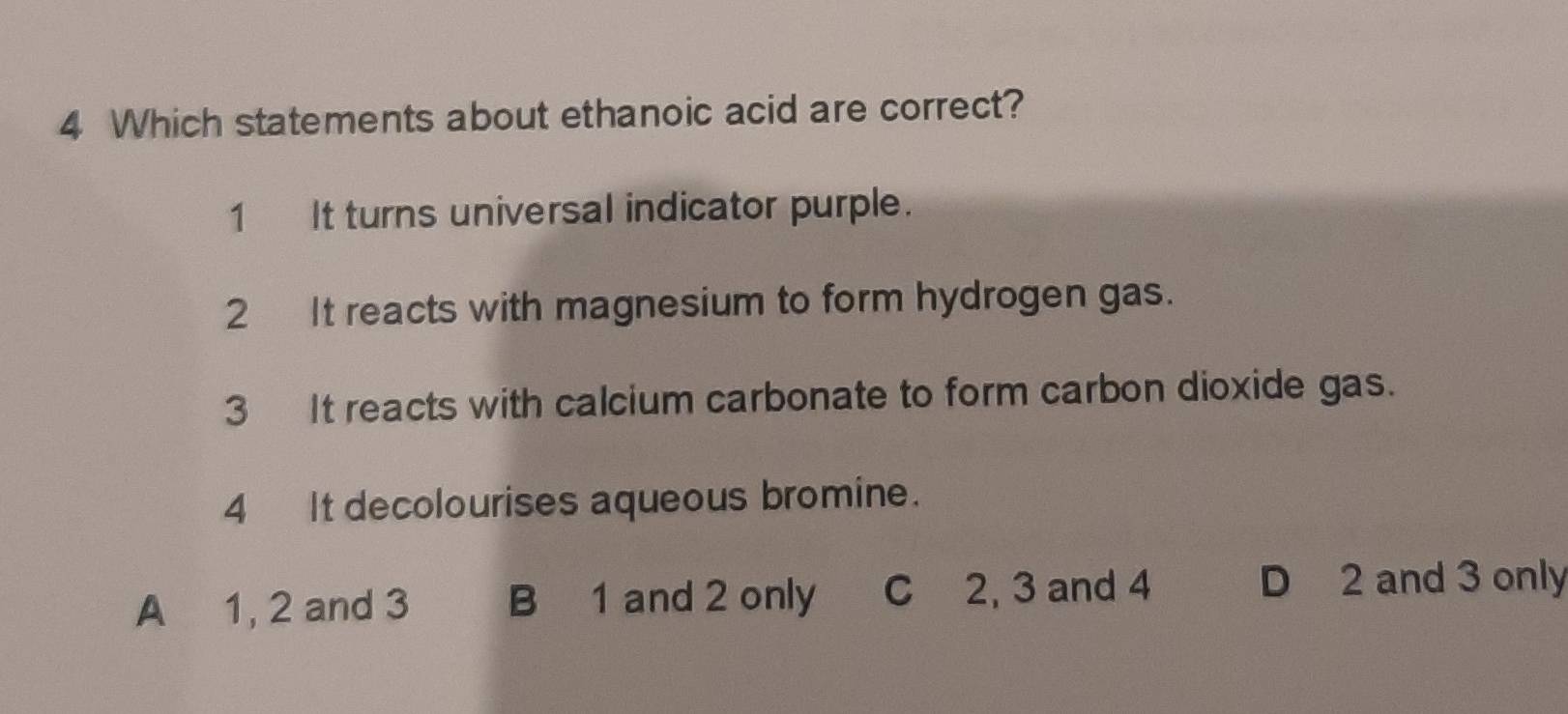 Which statements about ethanoic acid are correct?
1 It turns universal indicator purple.
2 It reacts with magnesium to form hydrogen gas.
3 It reacts with calcium carbonate to form carbon dioxide gas.
4 It decolourises aqueous bromine.
A 1, 2 and 3 B 1 and 2 only C 2, 3 and 4
D 2 and 3 only