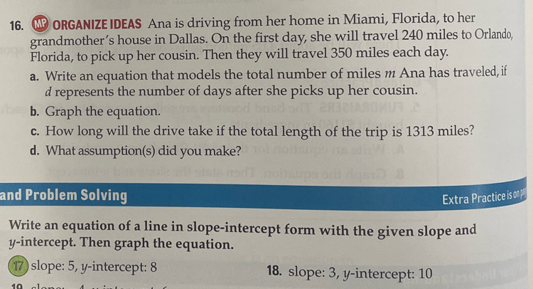 ORGANIZE IDEAS Ana is driving from her home in Miami, Florida, to her 
grandmother’s house in Dallas. On the first day, she will travel 240 miles to Orlando, 
Florida, to pick up her cousin. Then they will travel 350 miles each day. 
a. Write an equation that models the total number of miles m Ana has traveled, if 
d represents the number of days after she picks up her cousin. 
b. Graph the equation. 
c. How long will the drive take if the total length of the trip is 1313 miles? 
d. What assumption(s) did you make? 
and Problem Solving Extra Practice is on p
Write an equation of a line in slope-intercept form with the given slope and 
y-intercept. Then graph the equation. 
17) slope: 5, y-intercept: 8 18. slope: 3, y-intercept: 10