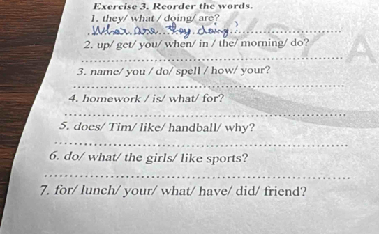 Reorder the words. 
1. they/ what / doing/ are? 
_ 
_ 
2. up/ get/ you/ when/ in / the/ morning/ do? 
_ 
3. name/ you / do/ spell / how/ your? 
_ 
4. homework / is/ what/ for? 
_ 
5. does/ Tim/ like/ handball/ why? 
_ 
6. do/ what/ the girls/ like sports? 
_ 
7. for/ lunch/ your/ what/ have/ did/ friend?