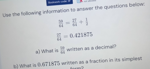 Bookwork code: 3F not alow 
Use the following information to answer the questions below:
 59/64 = 27/64 + 1/2 
 27/64 =0.421875
a) What is  59/64  v_1 written as a decimal? 
b) What is 0.671875 written as a fraction in its simplest 
form