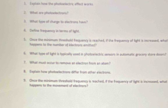 Explain how the photoelectric effect works. 
2. What are photoelectrons? 
3. What type of charge to electrons have? 
4. Define frequency in terms of light. 
S. Once the minimum threshold frequency is reached, if the frequency of light is increased, what 
happens to the number of electrons emitted? 
6. What type of light is typically used in photoelectric sensors in automatic grocery store doors? 
7. What must occur to remove an electron from an atom? 
8. Explain how photoelectrons differ from other electrons. 
9. Once the minimum threshold frequency is reached, if the frequency of light is increased, what 
happens to the movement of electrons?