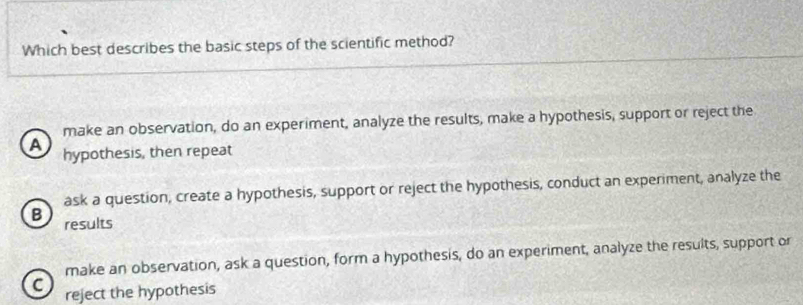 Which best describes the basic steps of the scientific method?
make an observation, do an experiment, analyze the results, make a hypothesis, support or reject the
a hypothesis, then repeat
ask a question, create a hypothesis, support or reject the hypothesis, conduct an experiment, analyze the
B results
make an observation, ask a question, form a hypothesis, do an experiment, analyze the results, support or
C reject the hypothesis