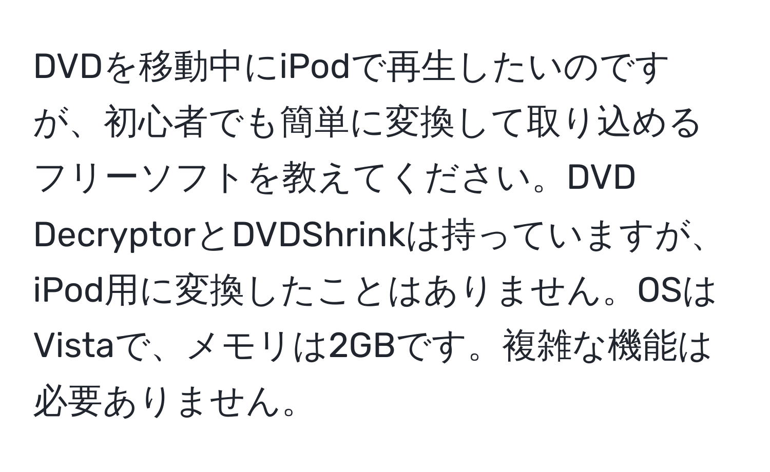 DVDを移動中にiPodで再生したいのですが、初心者でも簡単に変換して取り込めるフリーソフトを教えてください。DVD DecryptorとDVDShrinkは持っていますが、iPod用に変換したことはありません。OSはVistaで、メモリは2GBです。複雑な機能は必要ありません。