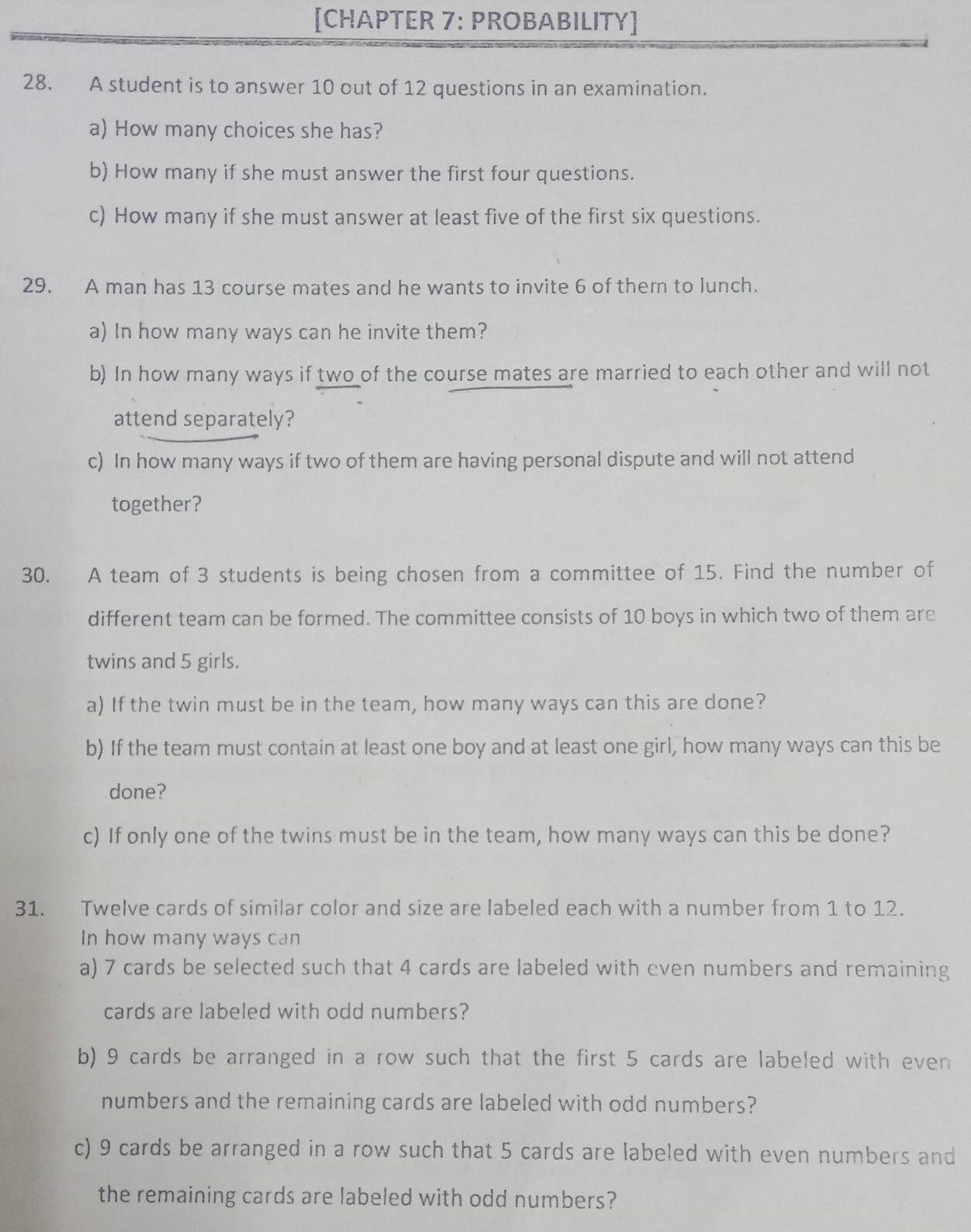 [CHAPTER 7: PROBABILITY] 
28. A student is to answer 10 out of 12 questions in an examination. 
a) How many choices she has? 
b) How many if she must answer the first four questions. 
c) How many if she must answer at least five of the first six questions. 
29. A man has 13 course mates and he wants to invite 6 of them to lunch. 
a) In how many ways can he invite them? 
b) In how many ways if two of the course mates are married to each other and will not 
attend separately? 
c) In how many ways if two of them are having personal dispute and will not attend 
together? 
30. A team of 3 students is being chosen from a committee of 15. Find the number of 
different team can be formed. The committee consists of 10 boys in which two of them are 
twins and 5 girls. 
a) If the twin must be in the team, how many ways can this are done? 
b) If the team must contain at least one boy and at least one girl, how many ways can this be 
done? 
c) If only one of the twins must be in the team, how many ways can this be done? 
31. Twelve cards of similar color and size are labeled each with a number from 1 to 12. 
In how many ways can 
a) 7 cards be selected such that 4 cards are labeled with even numbers and remaining 
cards are labeled with odd numbers? 
b) 9 cards be arranged in a row such that the first 5 cards are labeled with even 
numbers and the remaining cards are labeled with odd numbers? 
c) 9 cards be arranged in a row such that 5 cards are labeled with even numbers and 
the remaining cards are labeled with odd numbers?