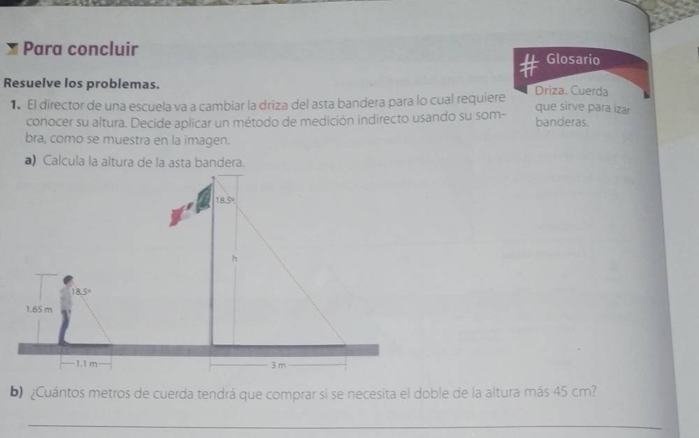 Para concluir Glosario
Resuelve los problemas. Driza, Cuerda
1 El director de una escuela va a cambiar la driza del asta bandera para lo cual requiere
que sirve para izar
conocer su altura. Decide aplicar un método de medición indirecto usando su som- banderas.
bra, como se muestra en la imagen.
a) Calcula la altura de la asta bandera.
b) ¿Cuántos metros de cuerda tendrá que comprar si se necesita el doble de la altura más 45 cm?
_