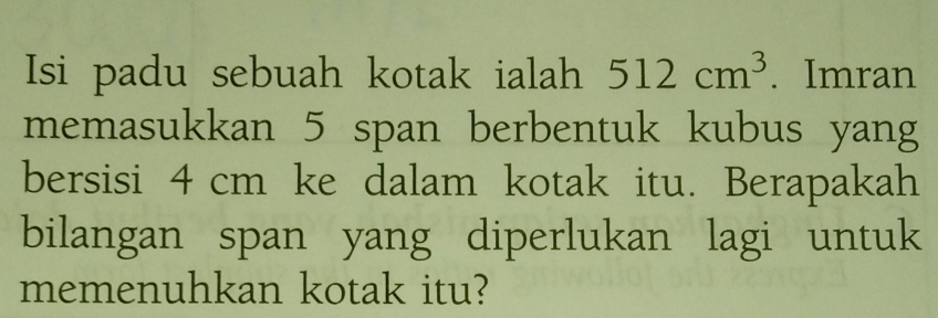 Isi padu sebuah kotak ialah 512cm^3. Imran 
memasukkan 5 span berbentuk kubus yang 
bersisi 4 cm ke dalam kotak itu. Berapakah 
bilangan span yang diperlukan lagi untuk 
memenuhkan kotak itu?