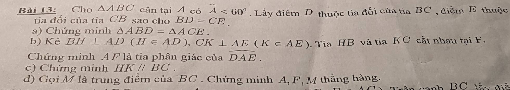 Cho △ ABC cân tại A có widehat A<60°. Lấy điểm D thuộc tia đối của tia BC , điềm E thuộc 
tia đối của tia CB sao cho BD=CE
a) Chứng minh △ ABD=△ ACE. 
b) Kẻ BH⊥ AD(H∈ AD), CK⊥ AE(K∈ AE). Tia HB và tia KC cắt nhau tại F. 
Chứng minh AF là tia phân giác của widehat DAE. 
c) Chứng minh HK//BC. 
d) Gọi M là trung điểm của BC. Chứng minh A, F, M thằng hàng.
BC lấ y điề