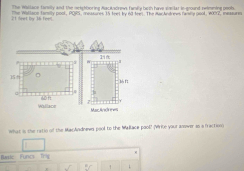 The Wallace family and the neighboring MacAndrews family both have similar in-ground swimming pools. 
The Wallace family pool, PQRS, measures 35 feet by 60 feet. The MacAndrews family pool, WXYZ, measures
21 feet by 36 feet. 
What is the ratio of the MacAndrews pool to the Wallace pool? (Write your answer as a fraction) 
Basic Funcs Trig 
Y 9/ ↑ 1