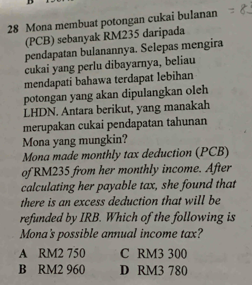 Mona membuat potongan cukai bulanan
(PCB) sebanyak RM235 daripada
pendapatan bulanannya. Selepas mengira
cukai yang perlu dibayarnya, beliau
mendapati bahawa terdapat lebihan
potongan yang akan dipulangkan oleh
LHDN. Antara berikut, yang manakah
merupakan cukai pendapatan tahunan
Mona yang mungkin?
Mona made monthly tax deduction (PCB)
of RM235 from her monthly income. After
calculating her payable tax, she found that
there is an excess deduction that will be
refunded by IRB. Which of the following is
Mona's possible annual income tax?
A RM2 750 C RM3 300
B RM2 960 D RM3 780