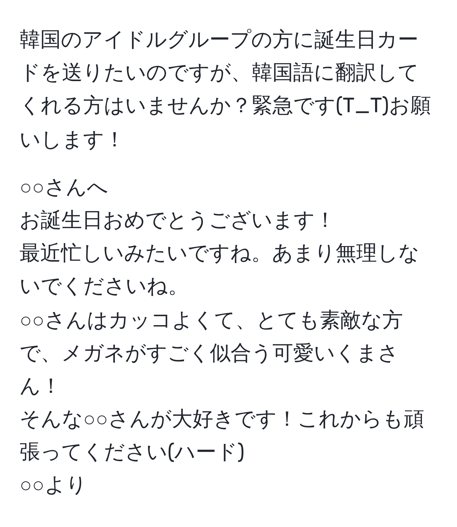 韓国のアイドルグループの方に誕生日カードを送りたいのですが、韓国語に翻訳してくれる方はいませんか？緊急です(T_T)お願いします！

○○さんへ  
お誕生日おめでとうございます！  
最近忙しいみたいですね。あまり無理しないでくださいね。  
○○さんはカッコよくて、とても素敵な方で、メガネがすごく似合う可愛いくまさん！  
そんな○○さんが大好きです！これからも頑張ってください(ハード)  
○○より