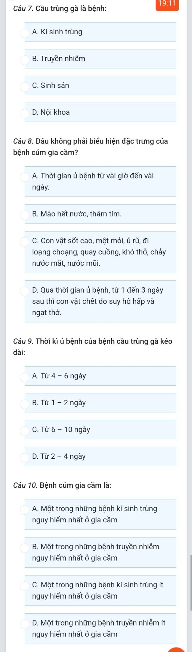 19:11
Câu 7. Cầu trùng gà là bệnh:
A. Kí sinh trùng
B. Truyền nhiễm
C. Sinh sản
D. Nội khoa
Câu 8. Đâu không phải biểu hiện đặc trưng của
bệnh cúm gia cầm?
A. Thời gian ủ bệnh từ vài giờ đến vài
ngày.
B. Mào hết nước, thâm tím.
C. Con vật sốt cao, mệt mỏi, ủ rũ, đi
loạng choạng, quay cuồng, khó thở, chảy
nước mắt, nước mũi.
D. Qua thời gian ủ bệnh, từ 1 đến 3 ngày
sau thì con vật chết do suy hô hấp và
ngạt thở.
Câu 9. Thời kì ủ bệnh của bệnh cầu trùng gà kéo
dài:
A. Tir4-6 ngay
B. Tir1-2 ngay
C. Tir6-10 ngày
D. Tir2-4 ngay
Câu 10. Bệnh cúm gia cầm là:
A. Một trong những bệnh kí sinh trùng
nguy hiểm nhất ở gia cầm
B. Một trong những bệnh truyền nhiễm
nguy hiểm nhất ở gia cầm
C. Một trong những bệnh kí sinh trùng ít
nguy hiểm nhất ở gia cầm
D. Một trong những bệnh truyền nhiễm ít
nguy hiểm nhất ở gia cầm