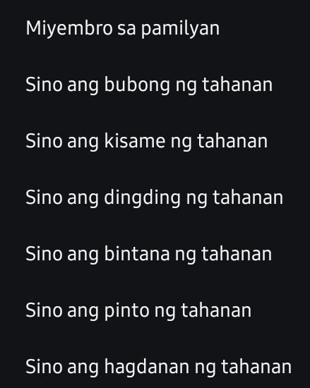 Miyembro sa pamilyan
Sino ang bubong ng tahanan
Sino ang kisame ng tahanan
Sino ang dingding ng tahanan
Sino ang bintana ng tahanan
Sino ang pinto ng tahanan
Sino ang hagdanan ng tahanan