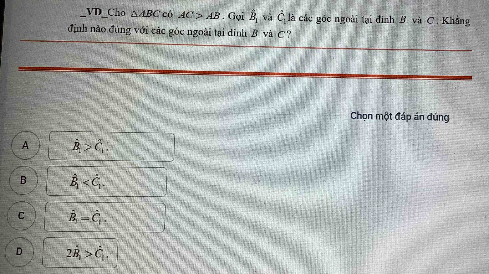 VD_Cho △ ABC có AC>AB. Gọi hat B_1 và hat C_11 à các góc ngoài tại đỉnh B và C. Khẳng
định nào đúng với các góc ngoài tại đỉnh B và C?
Chọn một đáp án đúng
A
hat B_1>hat C_1.
B
hat B_1 .
C
hat B_1=hat C_1.
D
2hat B_1>hat C_1.