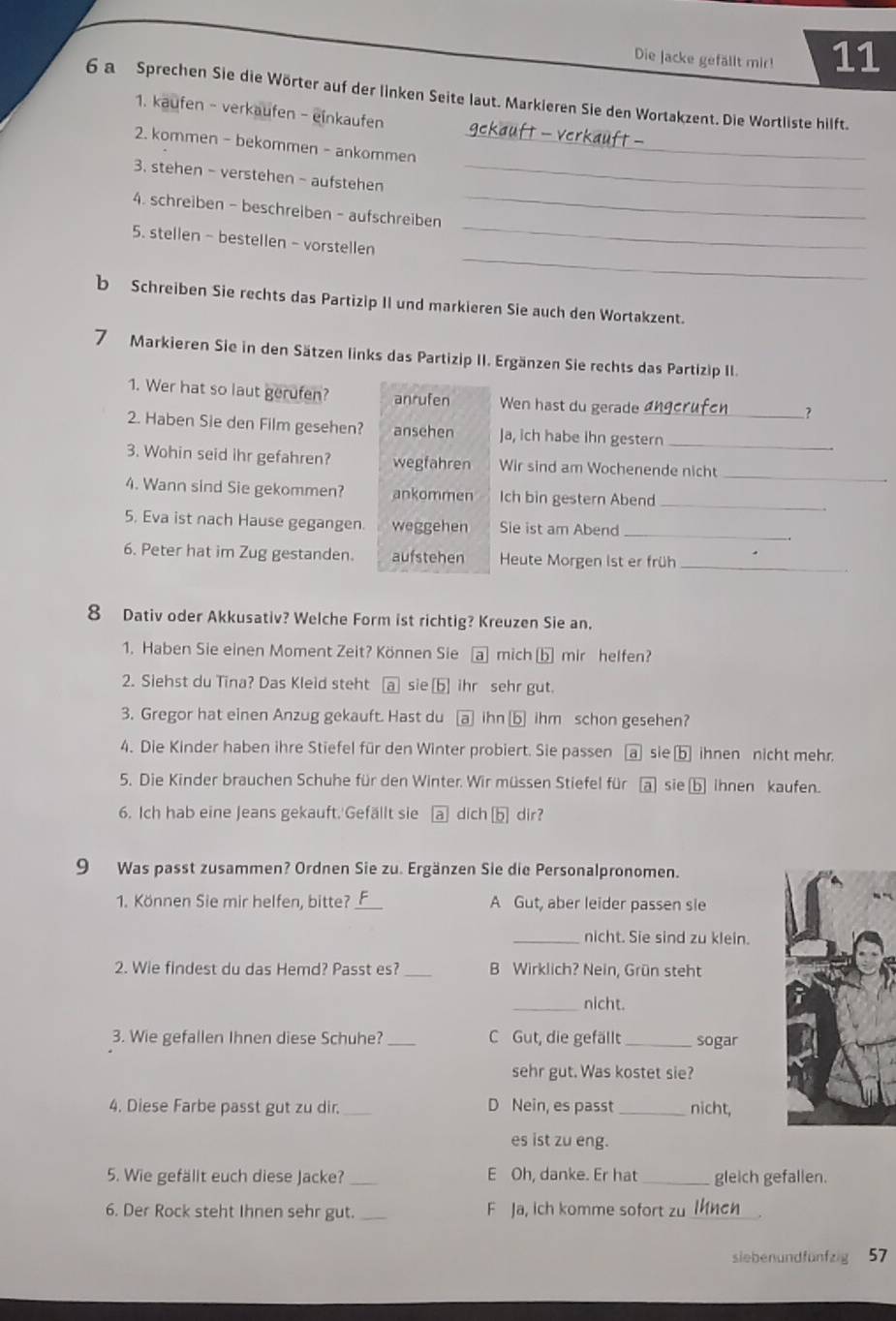 Die Jacke gefällt mir! 11
6 a Sprechen Sie die Wörter auf der linken Seite laut. Markieren Sie den Wortakzent. Die Wortliste hilft.
1. kaufen - verkaufen - einkaufen
2. kommen - bekommen - ankommen
_
3. stehen - verstehen - aufstehen_
4. schreiben - beschrelben - aufschreiben_
_
5. stellen- bestellen - vorstellen
_
b Schreiben Sie rechts das Partizip II und markieren Sie auch den Wortakzent.
7 Markieren Sie in den Sätzen links das Partizip II. Ergänzen Sie rechts das Partizip II.
1. Wer hat so laut gerufen? anrufen Wen hast du gerade_
?
2. Haben Sie den Film gesehen? ansehen Ja, ich habe ihn gestern_
_
3. Wohin seid ihr gefahren? wegfahren Wir sind am Wochenende nicht
_
4. Wann sind Sie gekommen? ankommen Ich bin gestern Abend
5. Eva ist nach Hause gegangen. weggehen Sie ist am Abend_
_
6. Peter hat im Zug gestanden. aufstehen Heute Morgen ist er früh
8 Dativ oder Akkusativ? Welche Form ist richtig? Kreuzen Sie an.
1. Haben Sie einen Moment Zeit? Können Sie a mich [b mir helfen?
2. Siehst du Tina? Das Kleid steht a sie [b] ihr sehr gut.
3. Gregor hat einen Anzug gekauft. Hast du a ihn ⑥ ihm schon gesehen?
4. Die Kinder haben ihre Stiefel für den Winter probiert. Sie passen a sie b ihnen nicht mehr.
5. Die Kinder brauchen Schuhe für den Winter. Wir müssen Stiefel für a sie b ihnen kaufen.
6. Ich hab eine Jeans gekauft.'Gefällt sie  dich b dir?
9 Was passt zusammen? Ordnen Sie zu. Ergänzen Sie die Personalpronomen.
1. Können Sie mir helfen, bitte? _A Gut, aber leider passen sle
_nicht. Sie sind zu klein.
2. Wie findest du das Hemd? Passt es? _B Wirklich? Nein, Grün steht
_nicht.
3. Wie gefallen Ihnen diese Schuhe? _C Gut, die gefällt _sogar
sehr gut. Was kostet sie?
4. Diese Farbe passt gut zu dir._ D Nein, es passt _nicht,
es ist zu eng.
5. Wie gefälit euch diese Jacke? _E Oh, danke. Er hat_ gleich gefallen.
6. Der Rock steht Ihnen sehr gut. _F Ja, ich komme sofort zu lnen
siebenundfünfzig 57