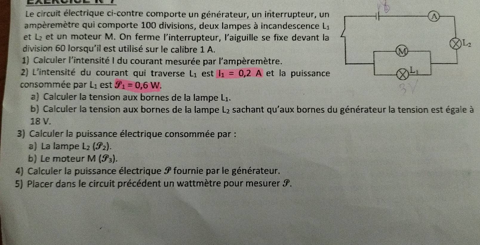 Le circuit électrique ci-contre comporte un générateur, un interrupteur, un
ampèremètre qui comporte 100 divisions, deux lampes à incandescence L_1
et L₂ et un moteur M. On ferme l'interrupteur, l'aiguille se fixe devant la
division 60 lorsqu'il est utilisé sur le calibre 1 A.
1) Calculer l'intensité I du courant mesurée par l'ampèremètre.
2) L'intensité du courant qui traverse L_1 est I_1=0,2A et la puissance
consommée par L_1 est f_1=0,6W.
a) Calculer la tension aux bornes de la lampe L_1.
b) Calculer la tension aux bornes de la lampe L_2 sachant qu'aux bornes du générateur la tension est égale à
18 V.
3) Calculer la puissance électrique consommée par :
a) La lampe L_2(g_2).
b) Le moteur M(g_3).
4) Calculer la puissance électrique I fournie par le générateur.
5) Placer dans le circuit précédent un wattmètre pour mesurer I.