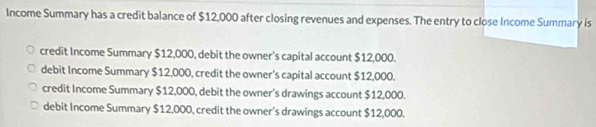 Income Summary has a credit balance of $12,000 after closing revenues and expenses. The entry to close Income Summary is
credit Income Summary $12,000, debit the owner's capital account $12,000.
debit Income Summary $12,000, credit the owner's capital account $12,000.
credit Income Summary $12,000, debit the owner's drawings account $12,000.
debit Income Summary $12,000, credit the owner’s drawings account $12,000.