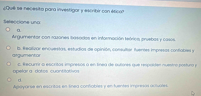 ¿Qué se necesita para investigar y escribir con ética?
Seleccione una:
a.
Argumentar con razones basadas en información teórica, pruebas y casos.
b. Realizar encuestas, estudios de opinión, consultar fuentes impresas confiables y
argumentar
c. Recurrir a escritos impresos o en línea de autores que respalden nuestra postura y
apelar a datos cuantitativos
d.
Apoyarse en escritos en línea confiables y en fuentes impresas actuales.