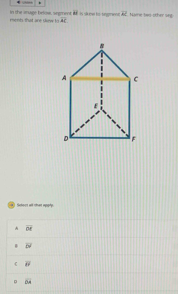 Listen
In the image below, segment overline BE is skew to segment overline AC. Name two other seg-
ments that are skew to overline AC. 
Select all that apply.
A overline DE
B overline DF
C overline EF
D overline DA